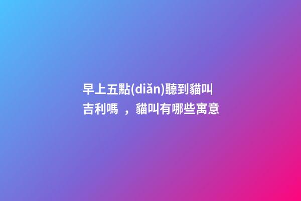 早上五點(diǎn)聽到貓叫吉利嗎，貓叫有哪些寓意